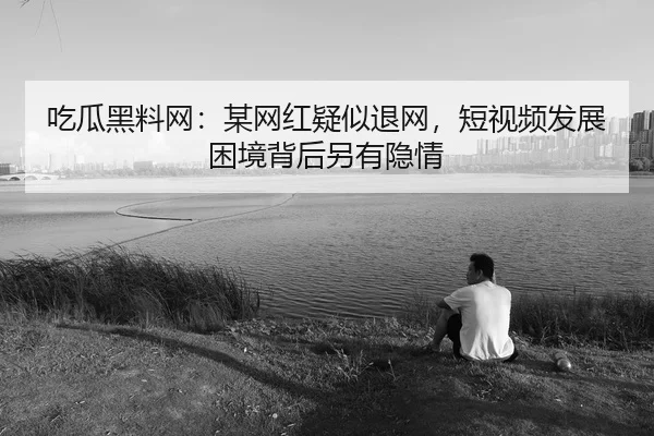 吃瓜黑料网：某网红疑似退网，短视频发展困境背后另有隐情