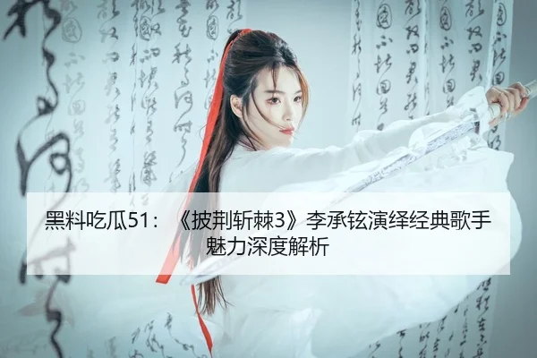 黑料吃瓜51：《披荆斩棘3》李承铉演绎经典歌手魅力深度解析