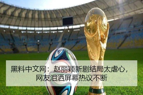 黑料中文网：赵丽颖新剧结局太虐心，网友泪洒屏幕热议不断